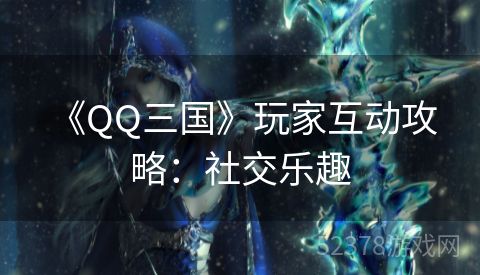  《QQ三国》玩家互动攻略：社交乐趣