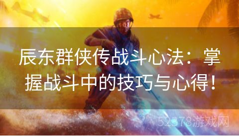 辰东群侠传战斗心法：掌握战斗中的技巧与心得！