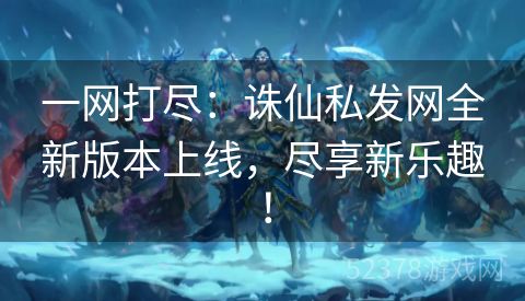 一网打尽：诛仙私发网全新版本上线，尽享新乐趣！