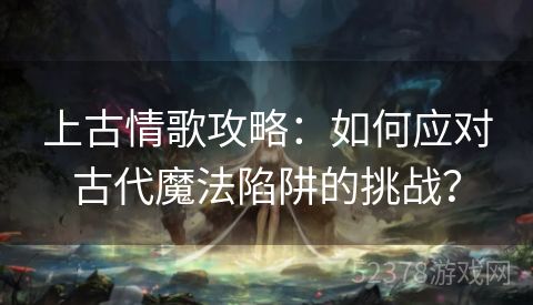 上古情歌攻略：如何应对古代魔法陷阱的挑战？