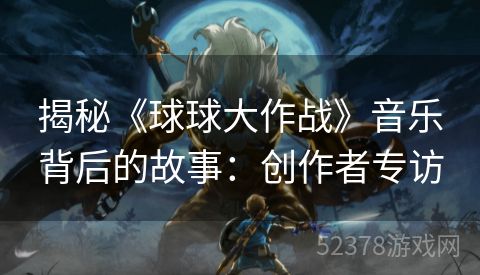 揭秘《球球大作战》音乐背后的故事：创作者专访