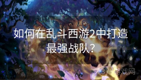 如何在乱斗西游2中打造最强战队？