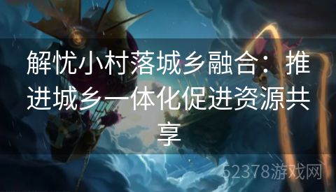 解忧小村落城乡融合：推进城乡一体化促进资源共享