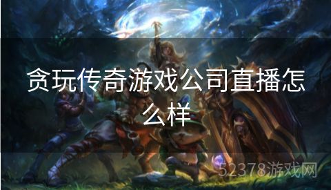 贪玩传奇游戏公司直播怎么样