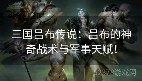 三国吕布传说：吕布的神奇战术与军事天赋！