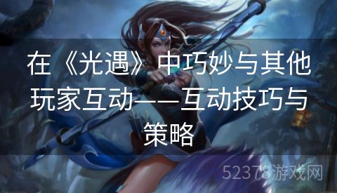 在《光遇》中巧妙与其他玩家互动——互动技巧与策略