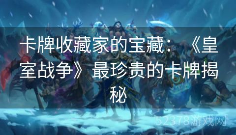 卡牌收藏家的宝藏：《皇室战争》最珍贵的卡牌揭秘