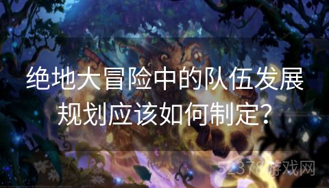 绝地大冒险中的队伍发展规划应该如何制定？