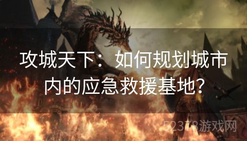 攻城天下：如何规划城市内的应急救援基地？