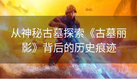 从神秘古墓探索《古墓丽影》背后的历史痕迹