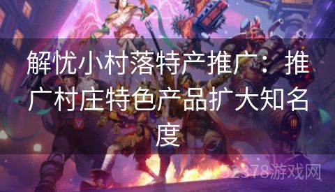 解忧小村落特产推广:推广村庄特色产品扩大知名度 解忧小村落特产推广:推广村庄特色产品扩大知名度