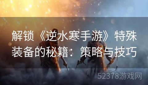 解锁《逆水寒手游》特殊装备的秘籍：策略与技巧