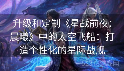 升级和定制《星战前夜：晨曦》中的太空飞船：打造个性化的星际战舰