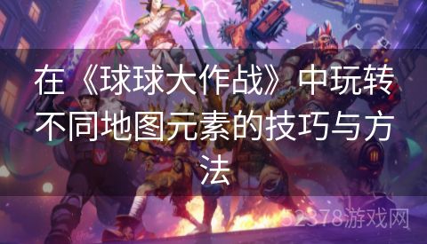 在《球球大作战》中玩转不同地图元素的技巧与方法