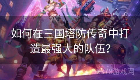 如何在三国塔防传奇中打造最强大的队伍？
