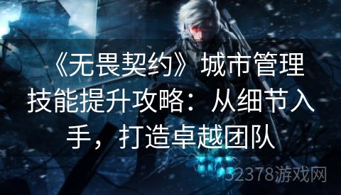  《无畏契约》城市管理技能提升攻略：从细节入手，打造卓越团队
